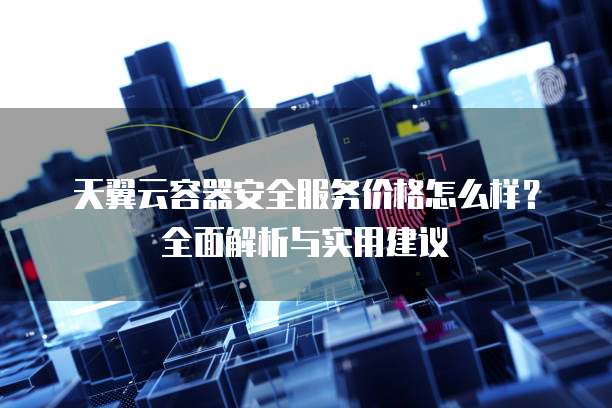 天翼云容器安全服务价格怎么样?全面解析与实用建议