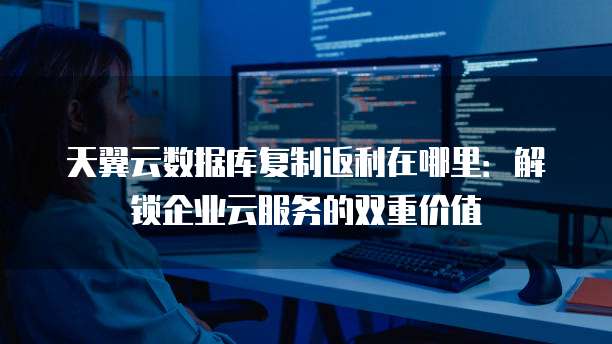 天翼云数据库复制返利在哪里:解锁企业云服务的双重价值