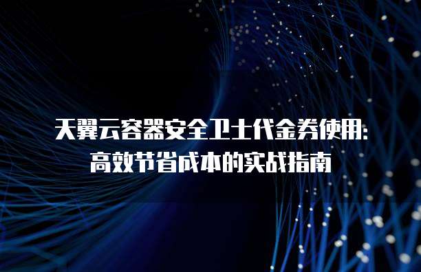 天翼云容器安全卫士代金券使用:高效节省成本的实战指南