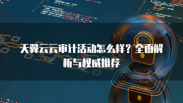 天翼云云审计活动怎么样?全面解析与权威推荐