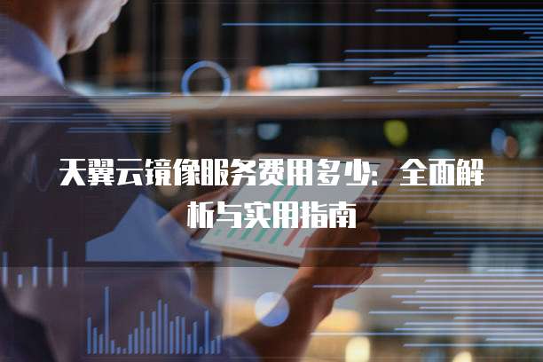 天翼云镜像服务费用多少:全面解析与实用指南