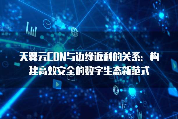 天翼云CDN与边缘返利的关系:构建高效安全的数字生态新范式