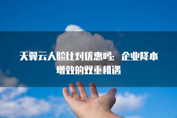 天翼云人脸比对优惠吗：企业降本增效的双重机遇