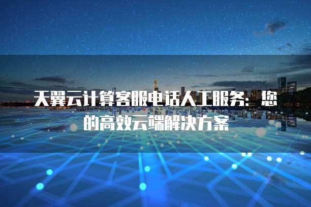 天翼云计算客服电话人工服务:您的高效云端解决方案