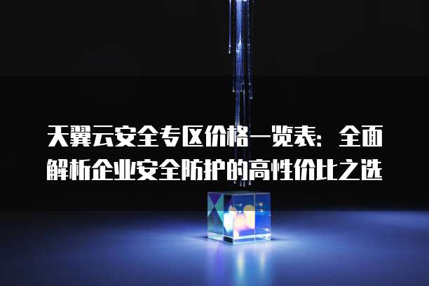 天翼云安全专区价格一览表：全面解析企业安全防护的高性价比之选