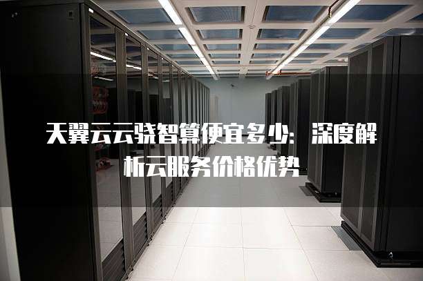 天翼云云骁智算便宜多少：深度解析云服务价格优势