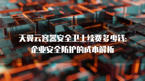 天翼云容器安全卫士续费多少钱：企业安全防护的成本解析