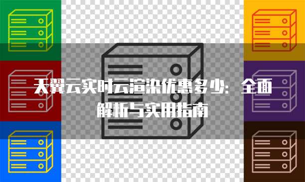 天翼云实时云渲染优惠多少:全面解析与实用指南