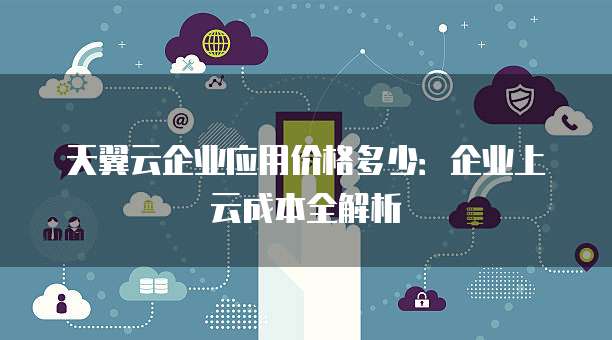 天翼云企业应用价格多少：企业上云成本全解析