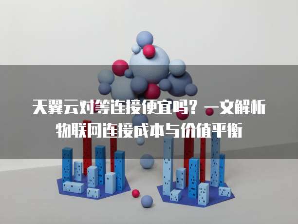 天翼云对等连接便宜吗?一文解析物联网连接成本与价值平衡