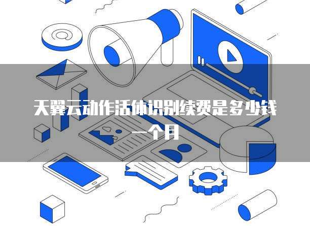 天翼云动作活体识别续费是多少钱一个月