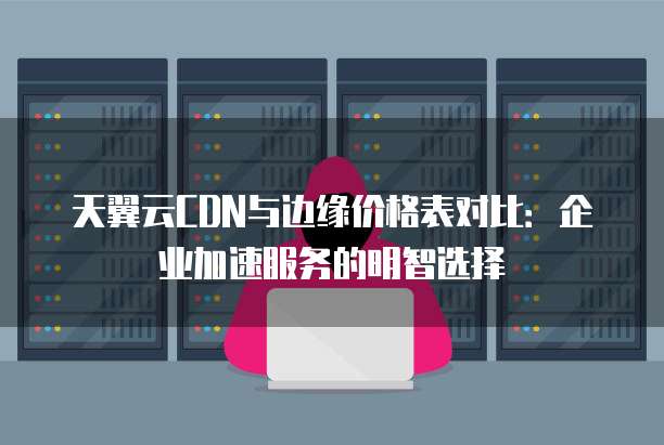 天翼云CDN与边缘价格表对比:企业加速服务的明智选择