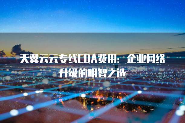 天翼云云专线CDA费用:企业网络升级的明智之选