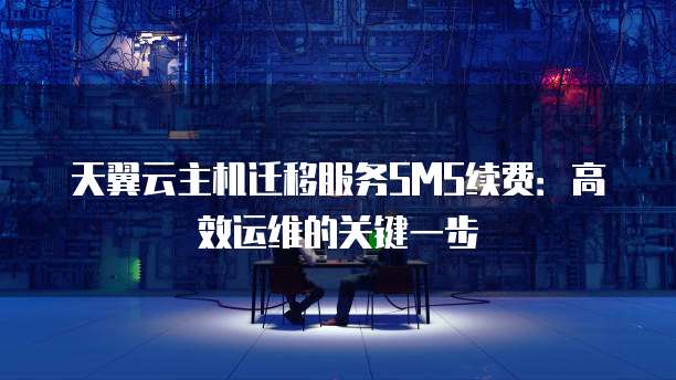 天翼云主机迁移服务SMS续费:高效运维的关键一步