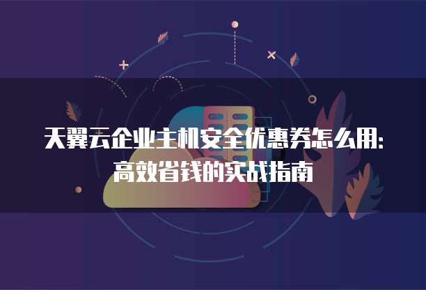 天翼云企业主机安全优惠券怎么用:高效省钱的实战指南