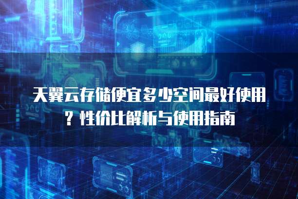 天翼云存储便宜多少空间最好使用?性价比解析与使用指南