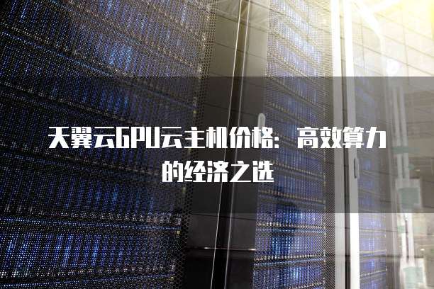 天翼云GPU云主机价格:高效算力的经济之选