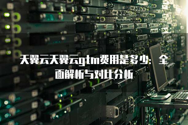 天翼云天翼云gtm费用是多少:全面解析与对比分析