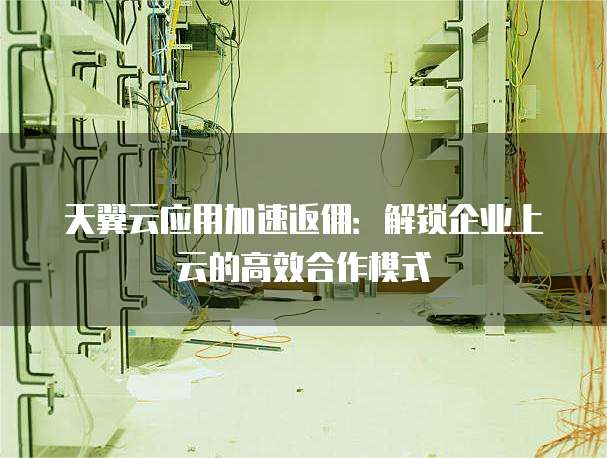 天翼云应用加速返佣:解锁企业上云的高效合作模式