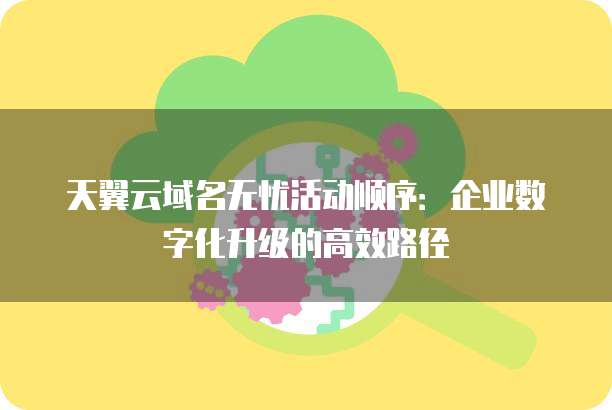 天翼云域名无忧活动顺序:企业数字化升级的高效路径