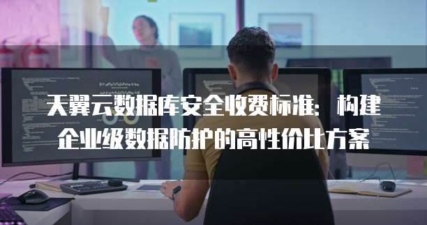 天翼云数据库安全收费标准:构建企业级数据防护的高性价比方案