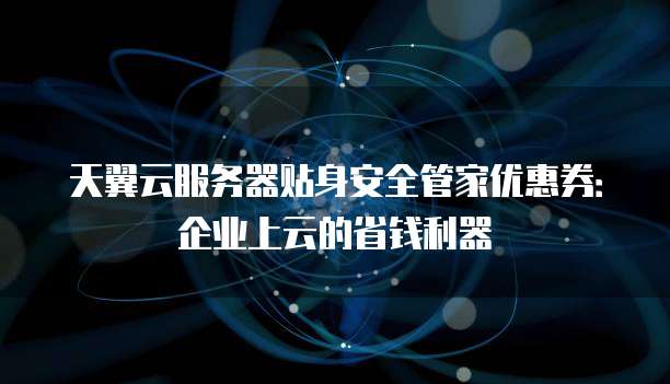 天翼云服务器贴身安全管家优惠券:企业上云的省钱利器