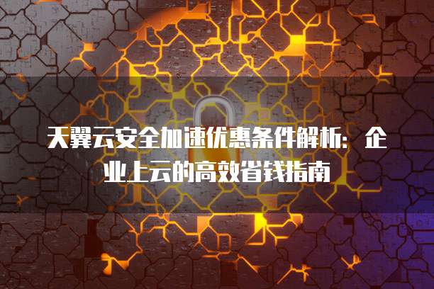 天翼云安全加速优惠条件解析:企业上云的高效省钱指南