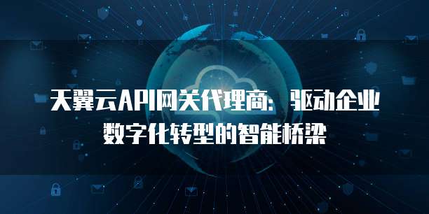天翼云API网关代理商:驱动企业数字化转型的智能桥梁