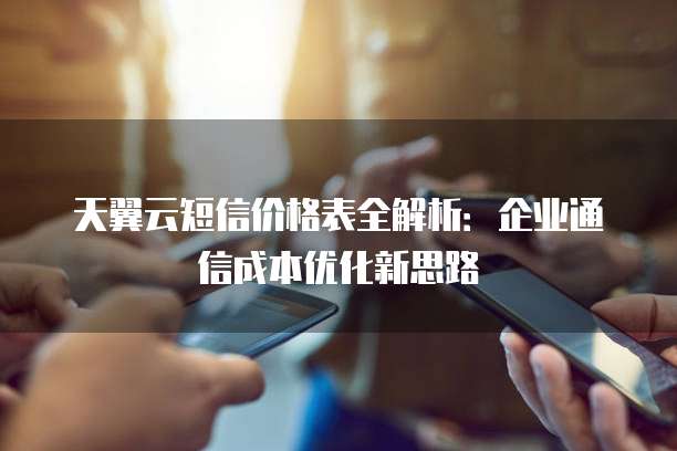 天翼云短信价格表全解析：企业通信成本优化新思路