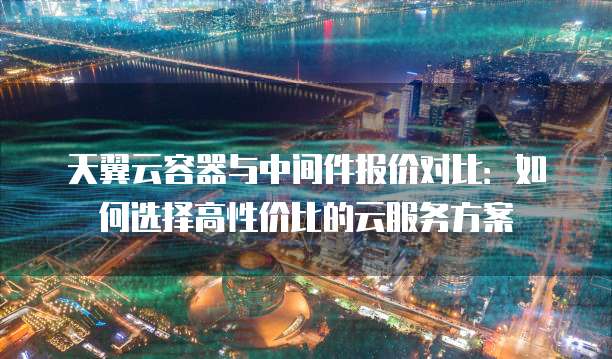 天翼云容器与中间件报价对比：如何选择高性价比的云服务方案