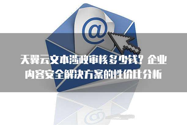 天翼云文本涉政审核多少钱?企业内容安全解决方案的性价比分析