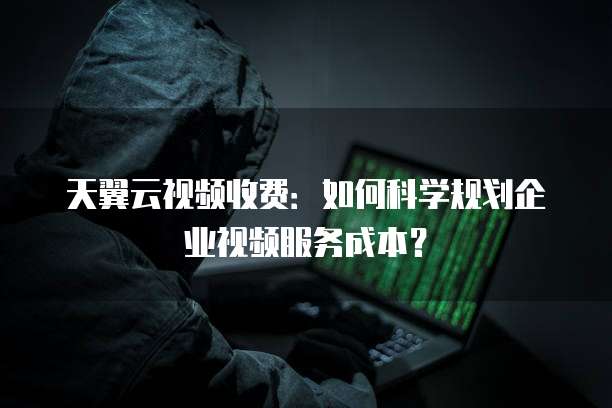 天翼云视频收费：如何科学规划企业视频服务成本？