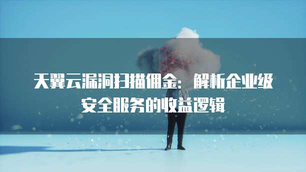 天翼云漏洞扫描佣金:解析企业级安全服务的收益逻辑