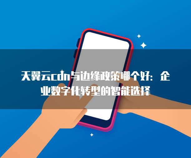 天翼云cdn与边缘政策哪个好:企业数字化转型的智能选择