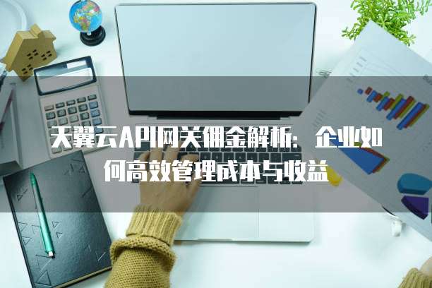 天翼云API网关佣金解析:企业如何高效管理成本与收益