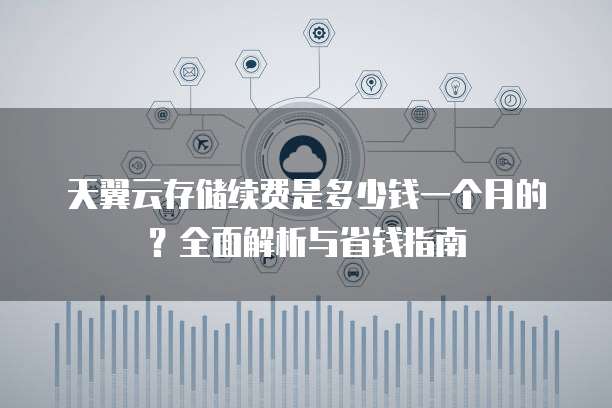 天翼云存储续费是多少钱一个月的?全面解析与省钱指南
