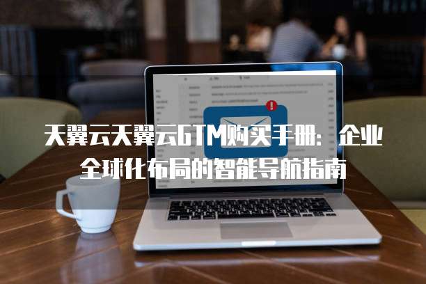 天翼云天翼云GTM购买手册:企业全球化布局的智能导航指南