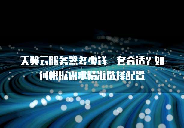 天翼云服务器多少钱一套合适?如何根据需求精准选择配置