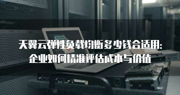 天翼云弹性负载均衡多少钱合适用:企业如何精准评估成本与价值