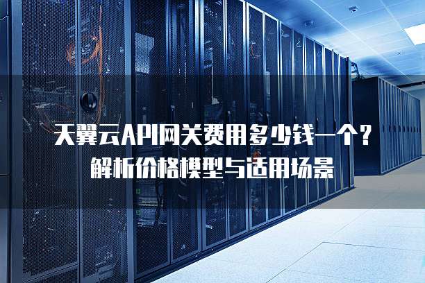 天翼云API网关费用多少钱一个?解析价格模型与适用场景