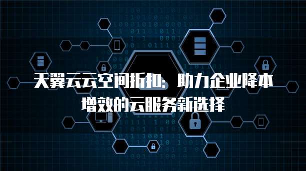 天翼云云空间折扣:助力企业降本增效的云服务新选择