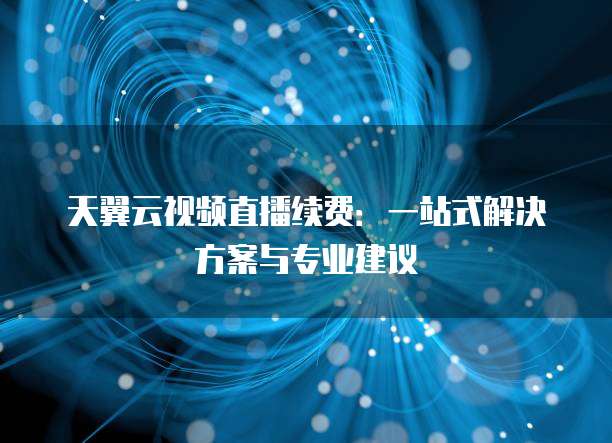天翼云视频直播续费:一站式解决方案与专业建议