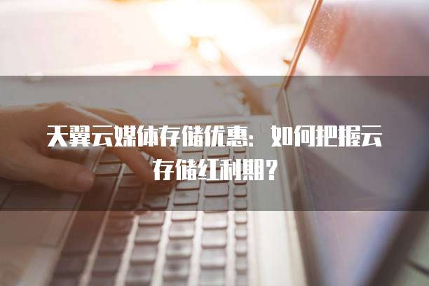 天翼云媒体存储优惠:如何把握云存储红利期?