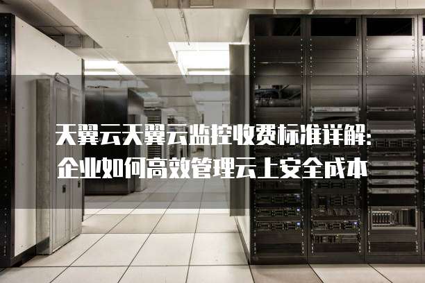天翼云天翼云监控收费标准详解:企业如何高效管理云上安全成本