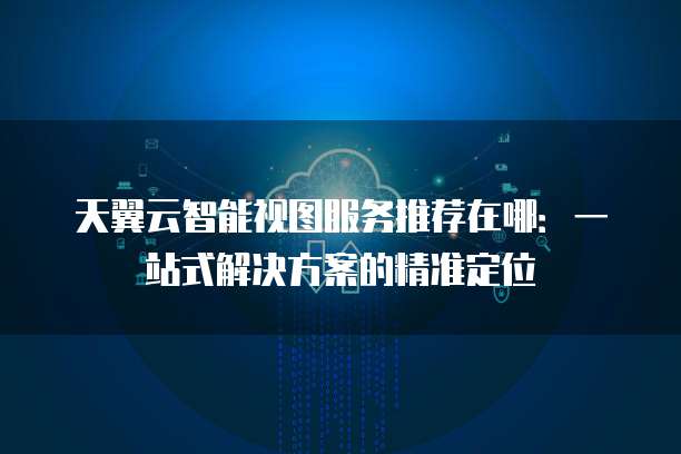 天翼云智能视图服务推荐在哪:一站式解决方案的精准定位