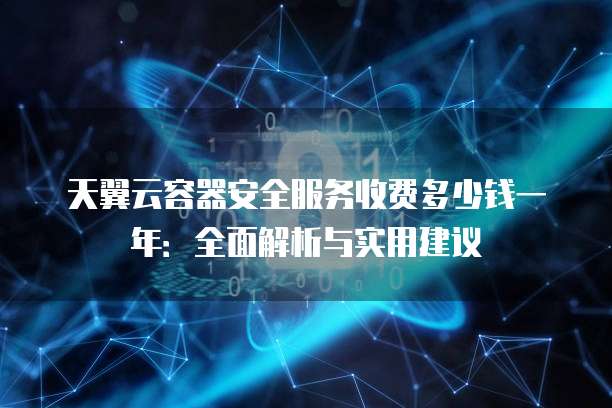 天翼云容器安全服务收费多少钱一年:全面解析与实用建议