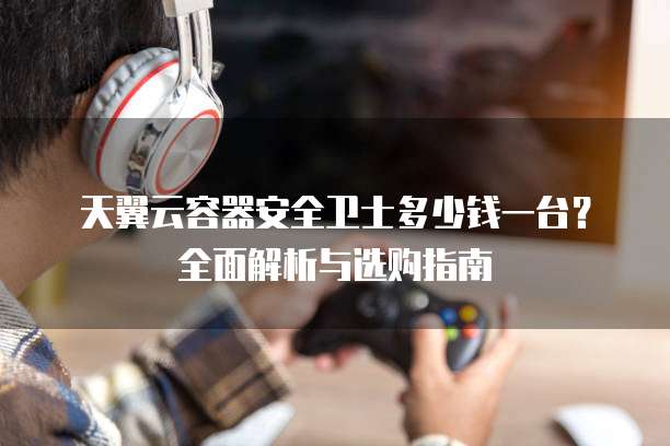天翼云容器安全卫士多少钱一台?全面解析与选购指南
