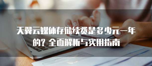 天翼云媒体存储续费是多少元一年的?全面解析与实用指南