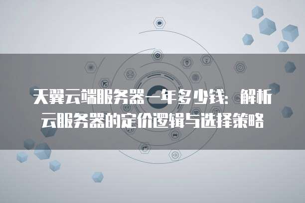 天翼云端服务器一年多少钱:解析云服务器的定价逻辑与选择策略