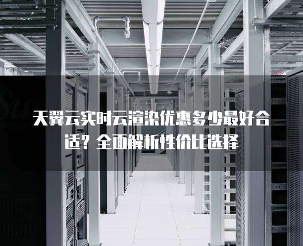 天翼云实时云渲染优惠多少最好合适?全面解析性价比选择